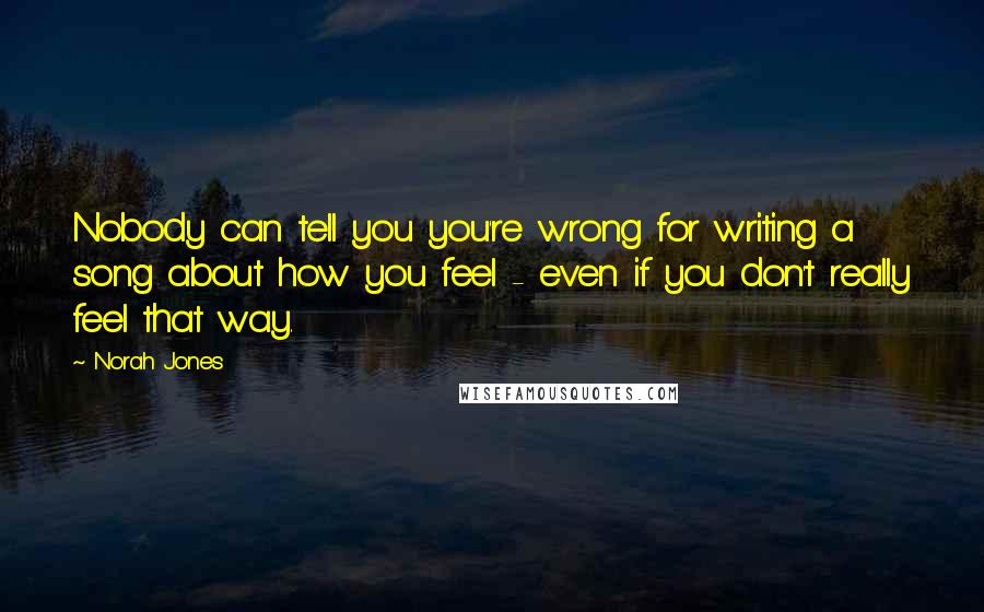 Norah Jones Quotes: Nobody can tell you you're wrong for writing a song about how you feel - even if you don't really feel that way.