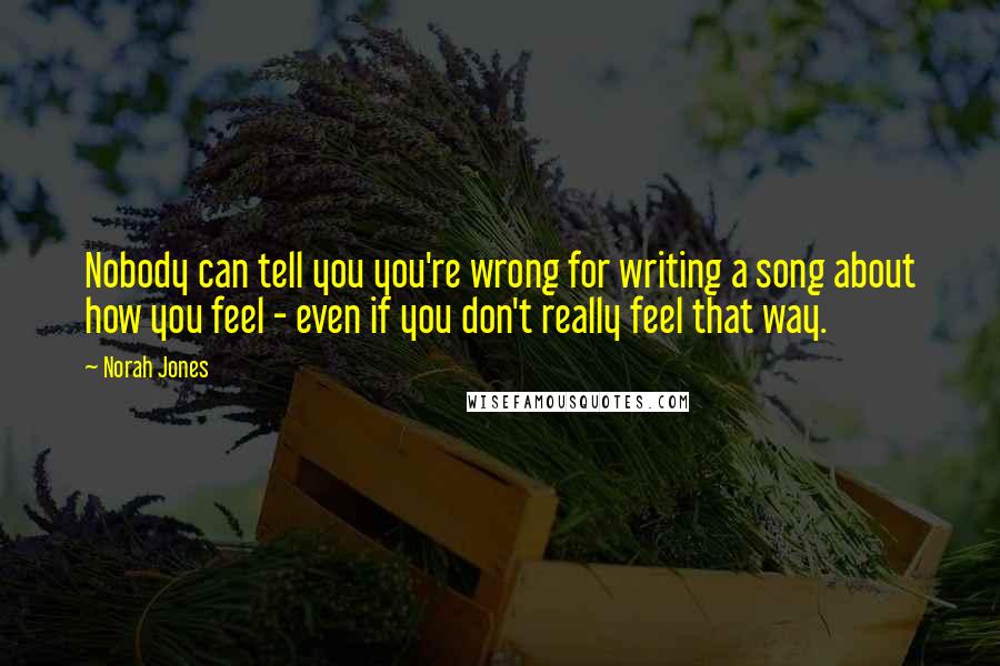 Norah Jones Quotes: Nobody can tell you you're wrong for writing a song about how you feel - even if you don't really feel that way.