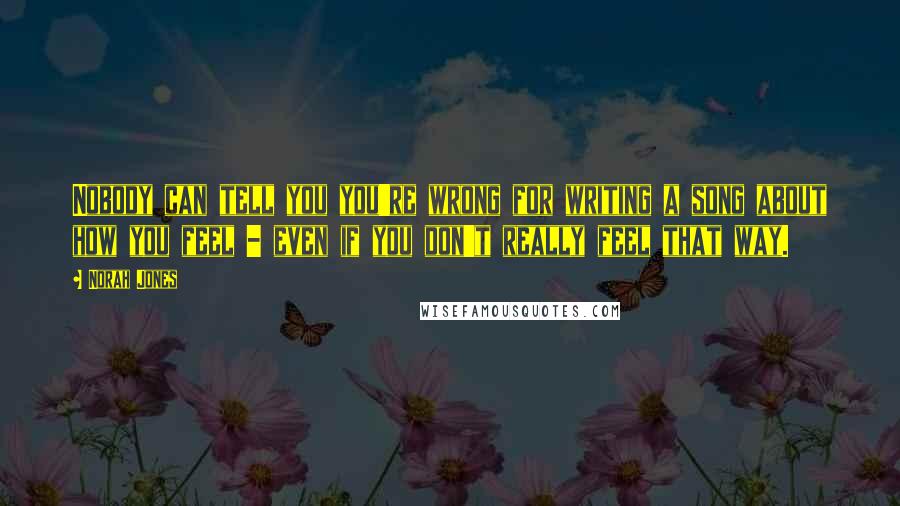 Norah Jones Quotes: Nobody can tell you you're wrong for writing a song about how you feel - even if you don't really feel that way.