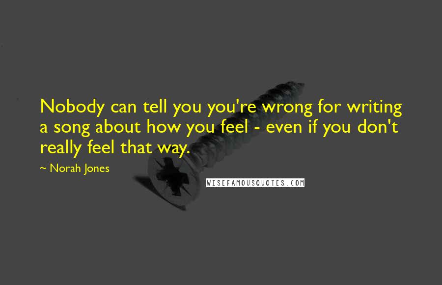 Norah Jones Quotes: Nobody can tell you you're wrong for writing a song about how you feel - even if you don't really feel that way.