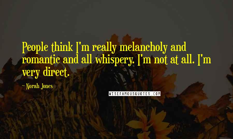 Norah Jones Quotes: People think I'm really melancholy and romantic and all whispery. I'm not at all. I'm very direct.