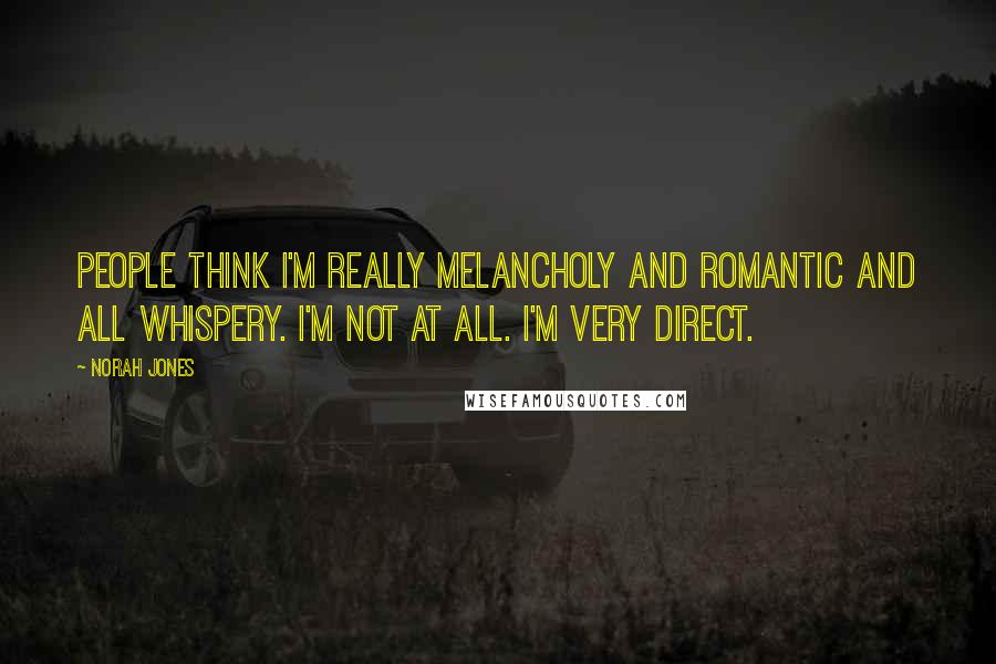 Norah Jones Quotes: People think I'm really melancholy and romantic and all whispery. I'm not at all. I'm very direct.