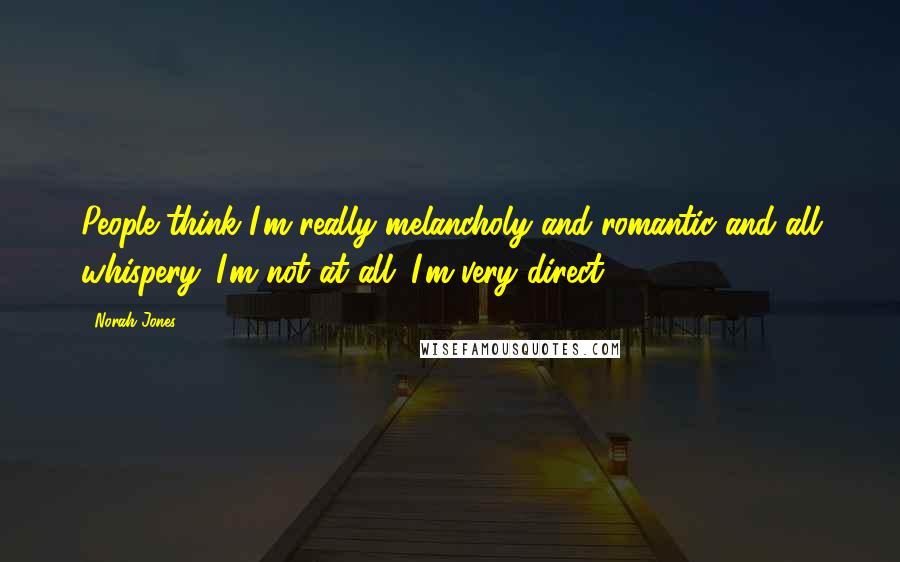 Norah Jones Quotes: People think I'm really melancholy and romantic and all whispery. I'm not at all. I'm very direct.