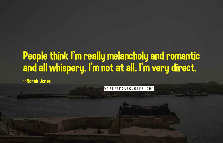 Norah Jones Quotes: People think I'm really melancholy and romantic and all whispery. I'm not at all. I'm very direct.