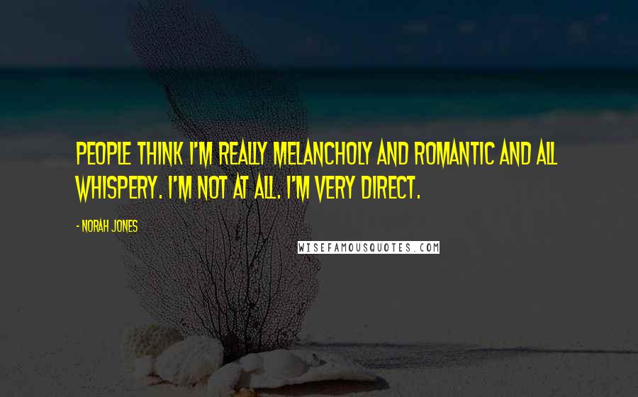 Norah Jones Quotes: People think I'm really melancholy and romantic and all whispery. I'm not at all. I'm very direct.