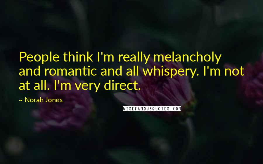 Norah Jones Quotes: People think I'm really melancholy and romantic and all whispery. I'm not at all. I'm very direct.