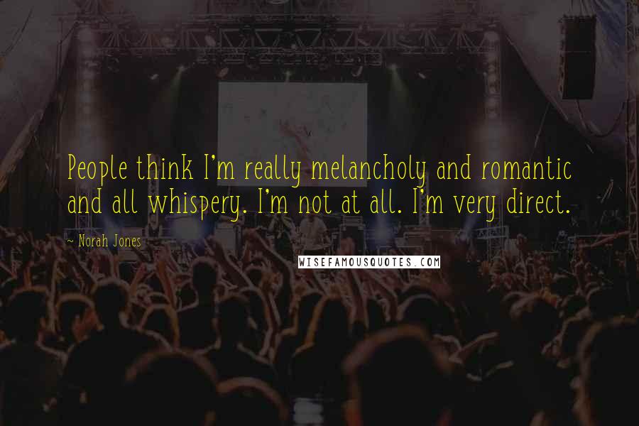 Norah Jones Quotes: People think I'm really melancholy and romantic and all whispery. I'm not at all. I'm very direct.