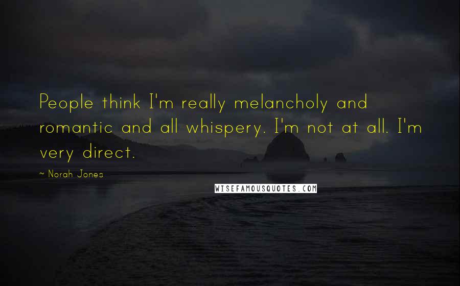 Norah Jones Quotes: People think I'm really melancholy and romantic and all whispery. I'm not at all. I'm very direct.