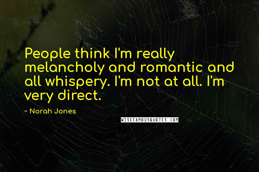 Norah Jones Quotes: People think I'm really melancholy and romantic and all whispery. I'm not at all. I'm very direct.