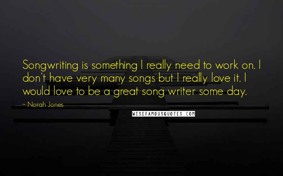 Norah Jones Quotes: Songwriting is something I really need to work on. I don't have very many songs but I really love it. I would love to be a great song writer some day.