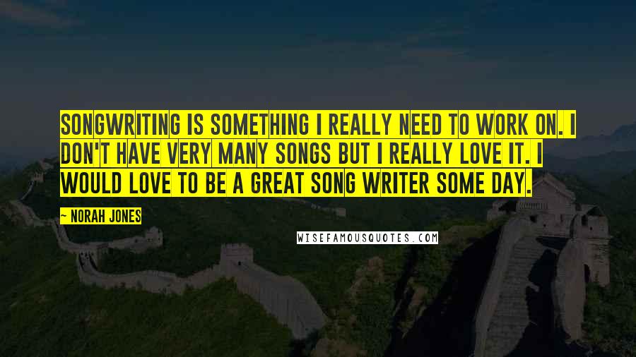 Norah Jones Quotes: Songwriting is something I really need to work on. I don't have very many songs but I really love it. I would love to be a great song writer some day.