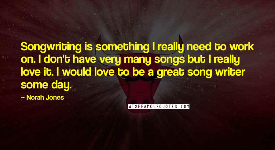 Norah Jones Quotes: Songwriting is something I really need to work on. I don't have very many songs but I really love it. I would love to be a great song writer some day.