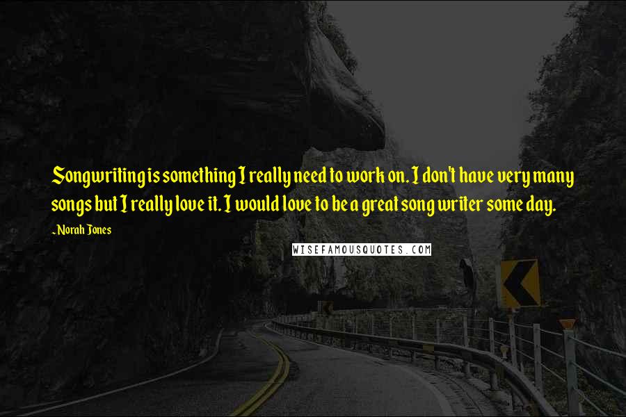 Norah Jones Quotes: Songwriting is something I really need to work on. I don't have very many songs but I really love it. I would love to be a great song writer some day.