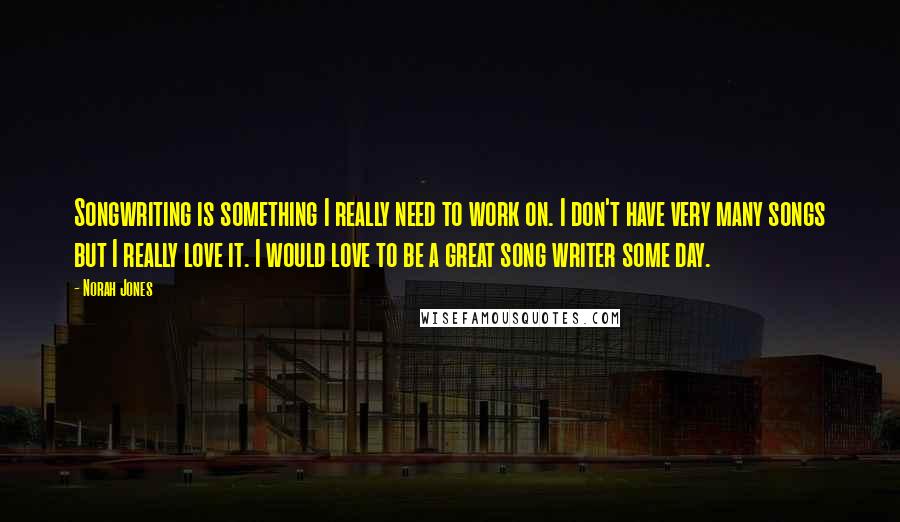 Norah Jones Quotes: Songwriting is something I really need to work on. I don't have very many songs but I really love it. I would love to be a great song writer some day.
