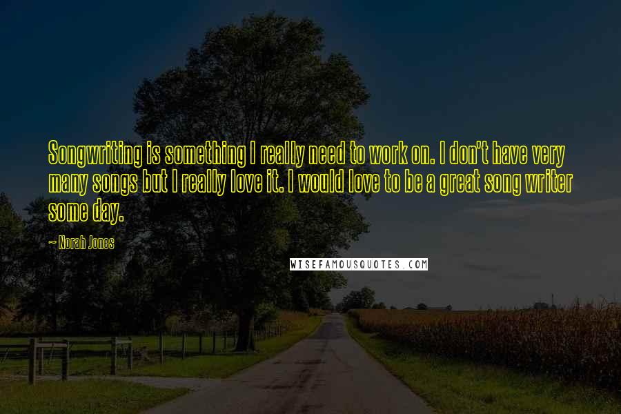 Norah Jones Quotes: Songwriting is something I really need to work on. I don't have very many songs but I really love it. I would love to be a great song writer some day.