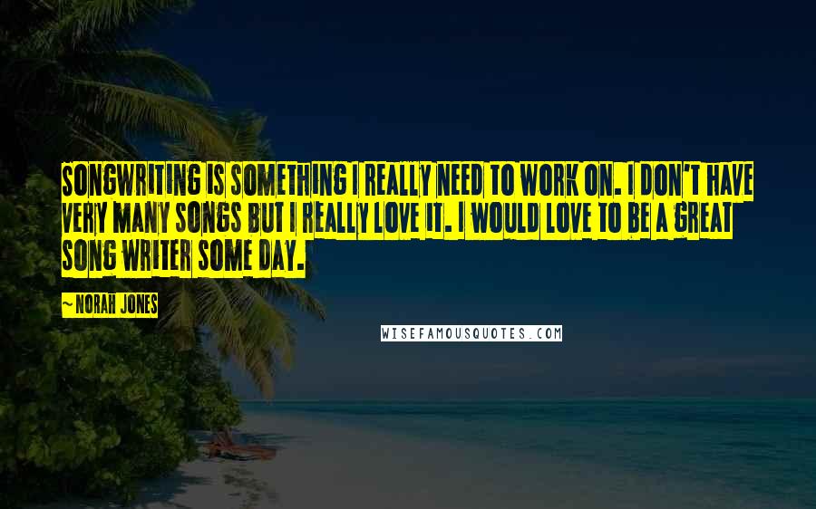 Norah Jones Quotes: Songwriting is something I really need to work on. I don't have very many songs but I really love it. I would love to be a great song writer some day.