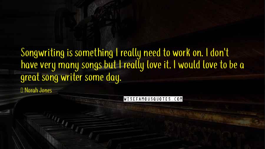 Norah Jones Quotes: Songwriting is something I really need to work on. I don't have very many songs but I really love it. I would love to be a great song writer some day.