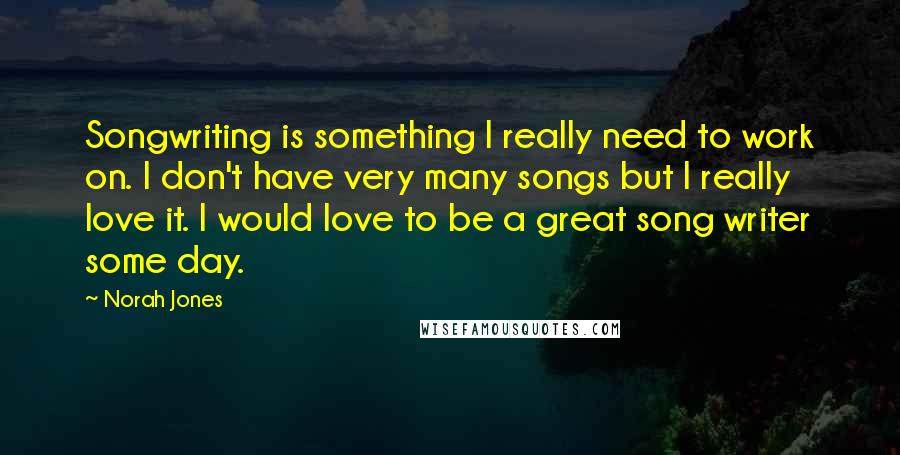 Norah Jones Quotes: Songwriting is something I really need to work on. I don't have very many songs but I really love it. I would love to be a great song writer some day.