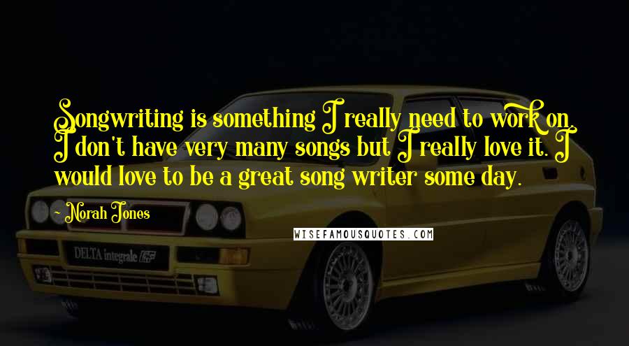 Norah Jones Quotes: Songwriting is something I really need to work on. I don't have very many songs but I really love it. I would love to be a great song writer some day.