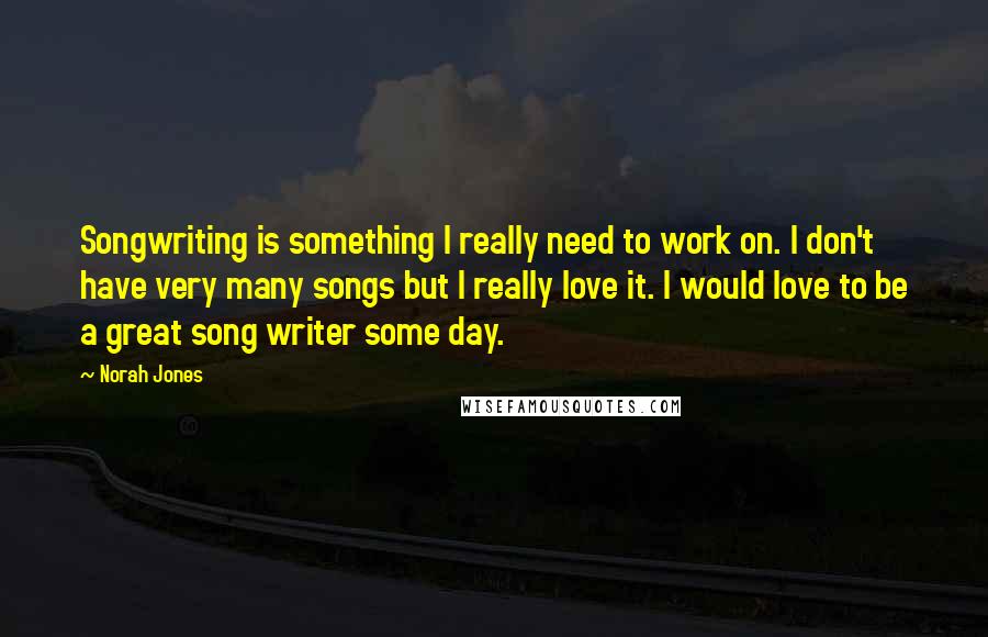Norah Jones Quotes: Songwriting is something I really need to work on. I don't have very many songs but I really love it. I would love to be a great song writer some day.