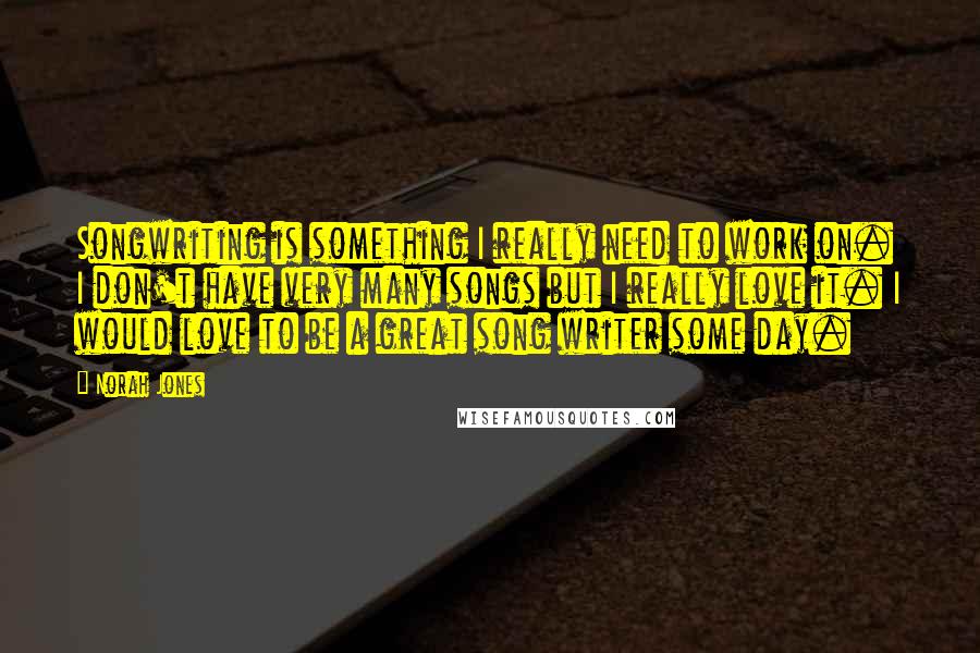 Norah Jones Quotes: Songwriting is something I really need to work on. I don't have very many songs but I really love it. I would love to be a great song writer some day.