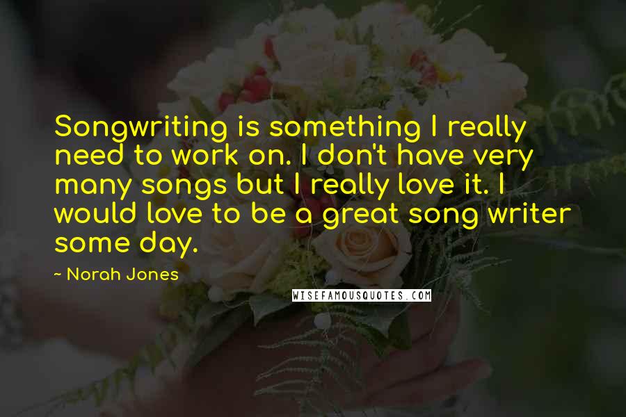 Norah Jones Quotes: Songwriting is something I really need to work on. I don't have very many songs but I really love it. I would love to be a great song writer some day.