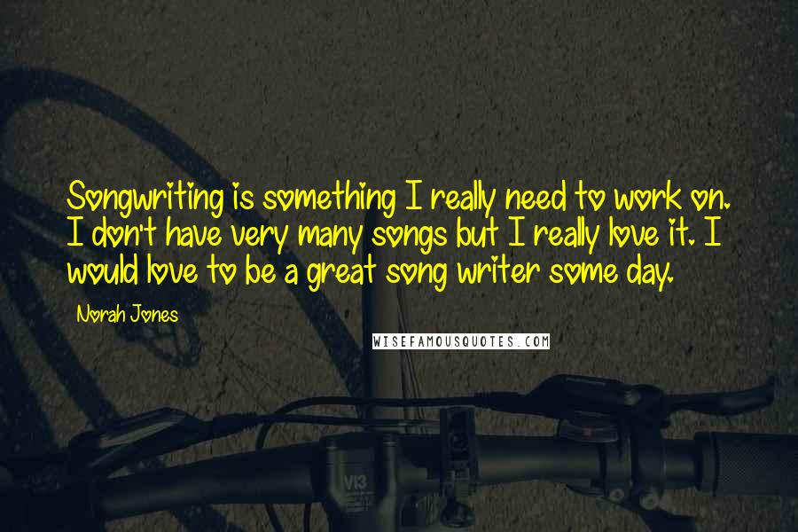 Norah Jones Quotes: Songwriting is something I really need to work on. I don't have very many songs but I really love it. I would love to be a great song writer some day.