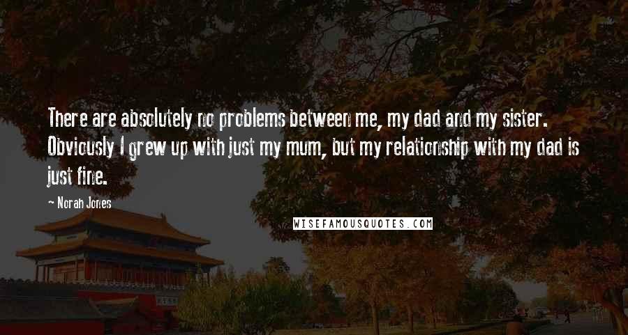 Norah Jones Quotes: There are absolutely no problems between me, my dad and my sister. Obviously I grew up with just my mum, but my relationship with my dad is just fine.