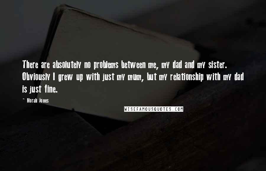 Norah Jones Quotes: There are absolutely no problems between me, my dad and my sister. Obviously I grew up with just my mum, but my relationship with my dad is just fine.