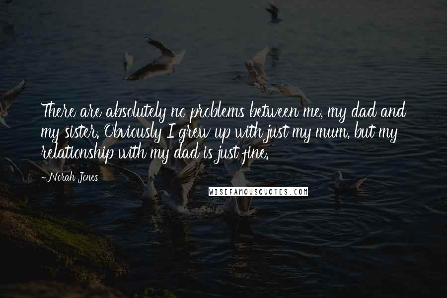 Norah Jones Quotes: There are absolutely no problems between me, my dad and my sister. Obviously I grew up with just my mum, but my relationship with my dad is just fine.