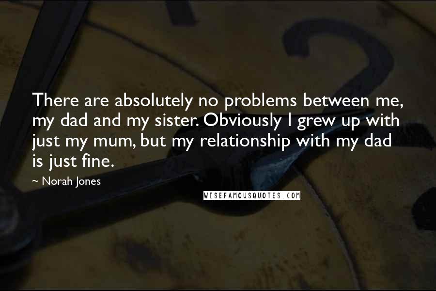 Norah Jones Quotes: There are absolutely no problems between me, my dad and my sister. Obviously I grew up with just my mum, but my relationship with my dad is just fine.