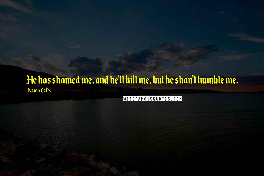 Norah Lofts Quotes: He has shamed me, and he'll kill me, but he shan't humble me.
