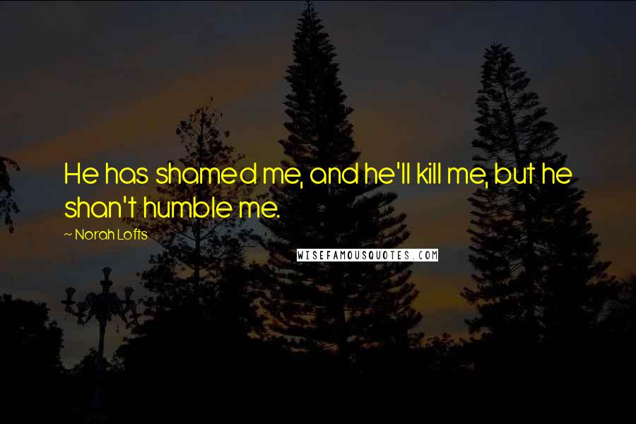 Norah Lofts Quotes: He has shamed me, and he'll kill me, but he shan't humble me.