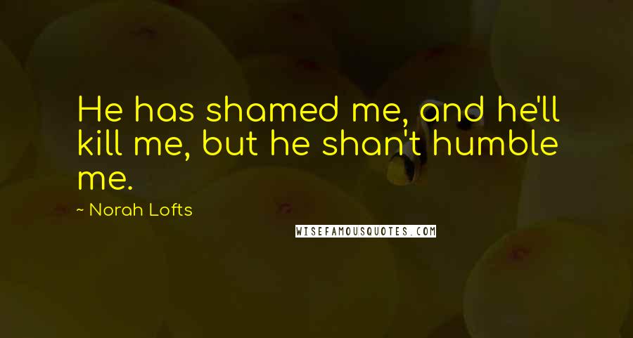 Norah Lofts Quotes: He has shamed me, and he'll kill me, but he shan't humble me.