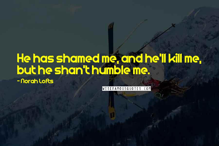 Norah Lofts Quotes: He has shamed me, and he'll kill me, but he shan't humble me.