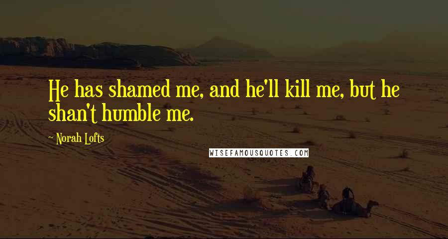 Norah Lofts Quotes: He has shamed me, and he'll kill me, but he shan't humble me.