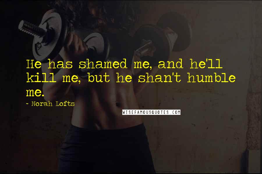Norah Lofts Quotes: He has shamed me, and he'll kill me, but he shan't humble me.