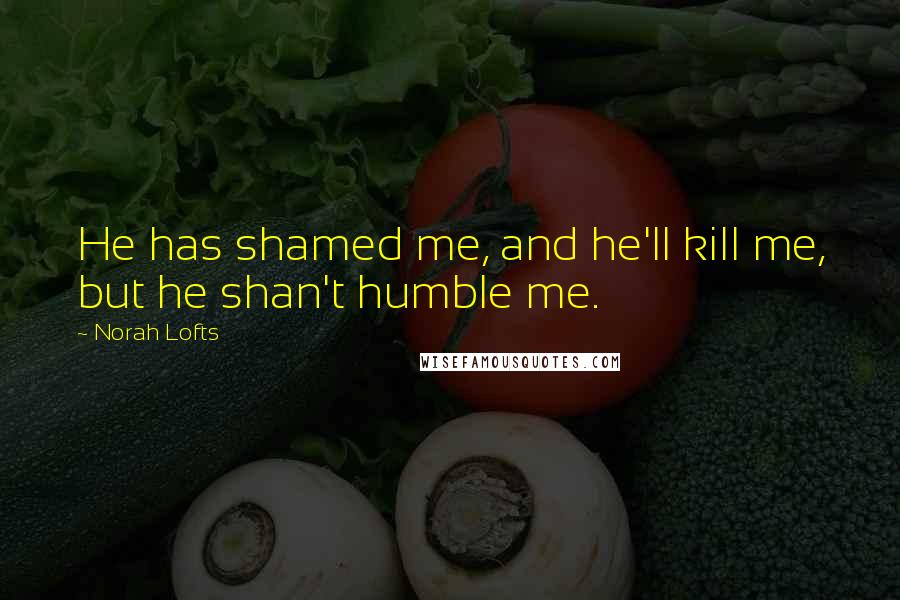Norah Lofts Quotes: He has shamed me, and he'll kill me, but he shan't humble me.