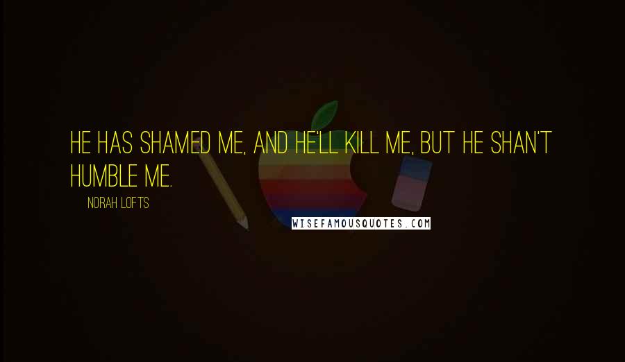 Norah Lofts Quotes: He has shamed me, and he'll kill me, but he shan't humble me.