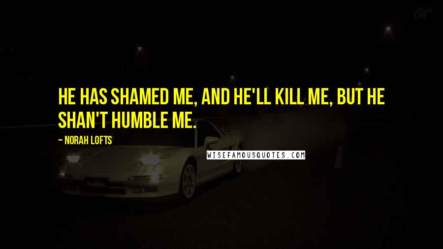 Norah Lofts Quotes: He has shamed me, and he'll kill me, but he shan't humble me.