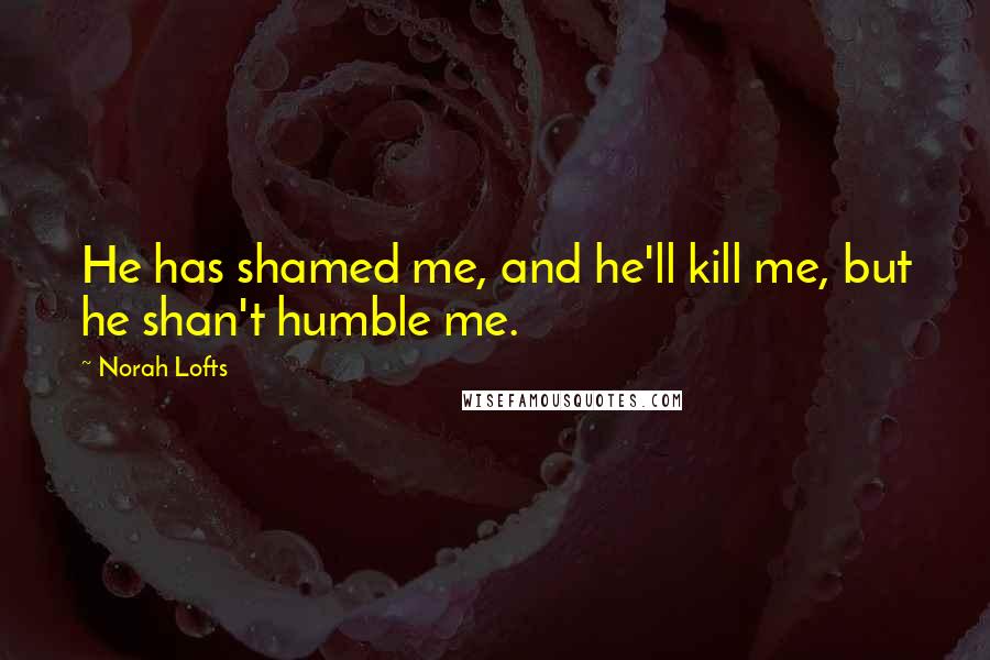 Norah Lofts Quotes: He has shamed me, and he'll kill me, but he shan't humble me.