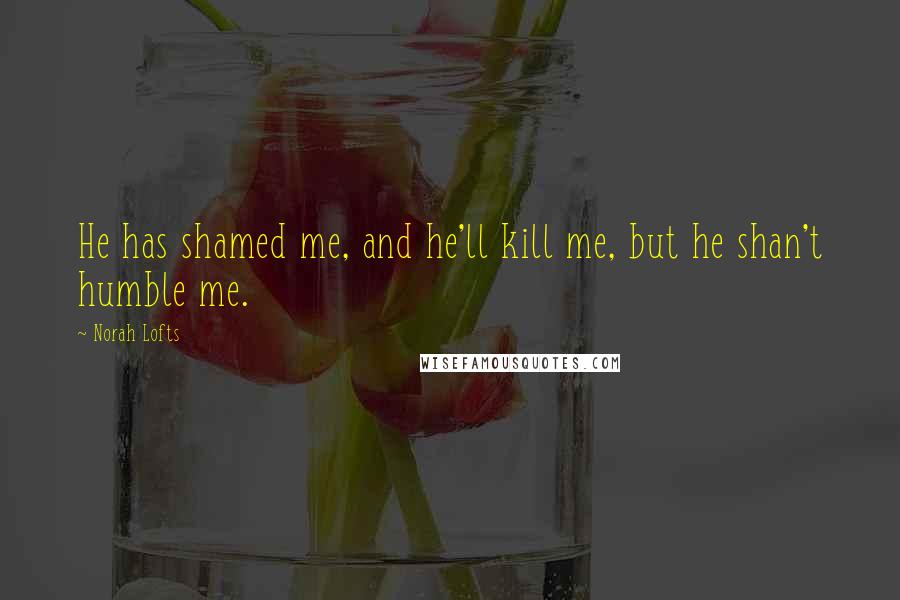 Norah Lofts Quotes: He has shamed me, and he'll kill me, but he shan't humble me.