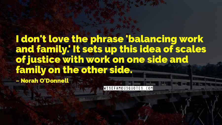 Norah O'Donnell Quotes: I don't love the phrase 'balancing work and family.' It sets up this idea of scales of justice with work on one side and family on the other side.
