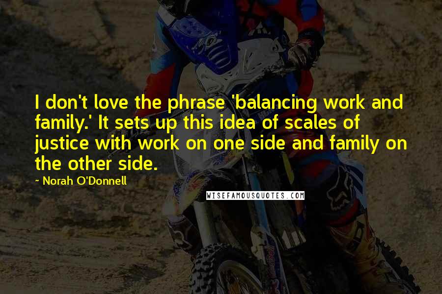 Norah O'Donnell Quotes: I don't love the phrase 'balancing work and family.' It sets up this idea of scales of justice with work on one side and family on the other side.