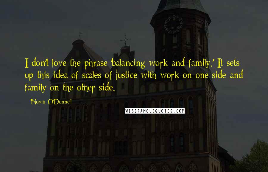 Norah O'Donnell Quotes: I don't love the phrase 'balancing work and family.' It sets up this idea of scales of justice with work on one side and family on the other side.