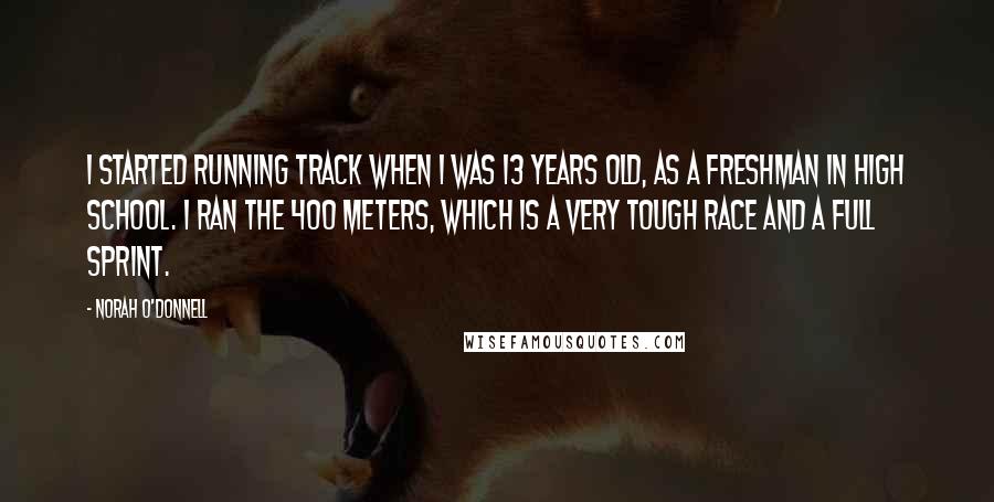 Norah O'Donnell Quotes: I started running track when I was 13 years old, as a freshman in high school. I ran the 400 meters, which is a very tough race and a full sprint.