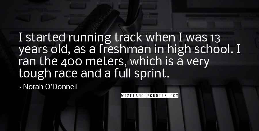 Norah O'Donnell Quotes: I started running track when I was 13 years old, as a freshman in high school. I ran the 400 meters, which is a very tough race and a full sprint.