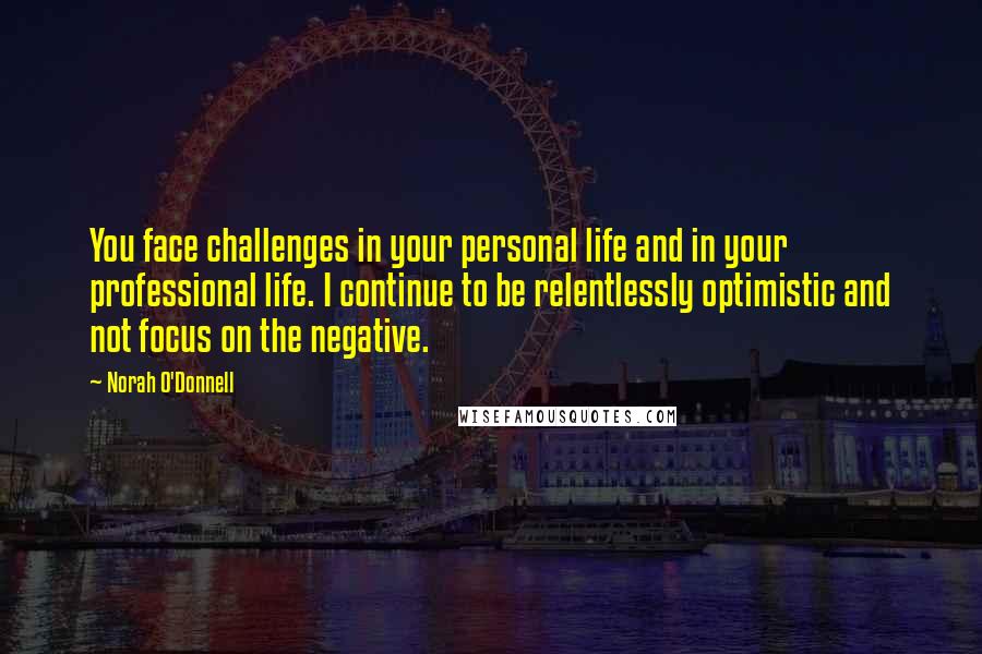 Norah O'Donnell Quotes: You face challenges in your personal life and in your professional life. I continue to be relentlessly optimistic and not focus on the negative.