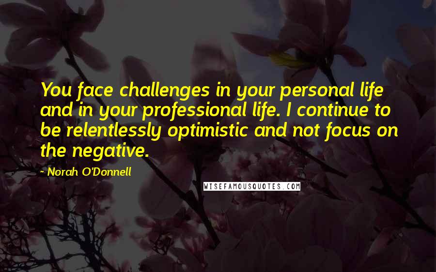 Norah O'Donnell Quotes: You face challenges in your personal life and in your professional life. I continue to be relentlessly optimistic and not focus on the negative.