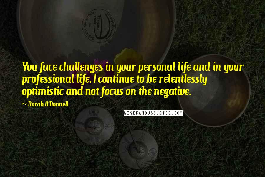 Norah O'Donnell Quotes: You face challenges in your personal life and in your professional life. I continue to be relentlessly optimistic and not focus on the negative.